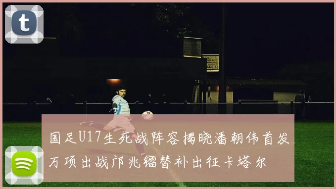 国足U17生死战阵容揭晓潘朝伟首发万项出战邝兆镭替补出征卡塔尔