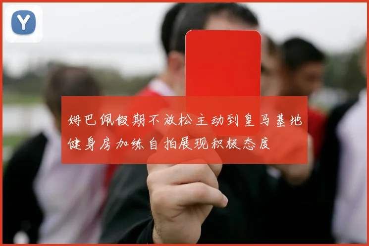 姆巴佩假期不放松主动到皇马基地健身房加练自拍展现积极态度