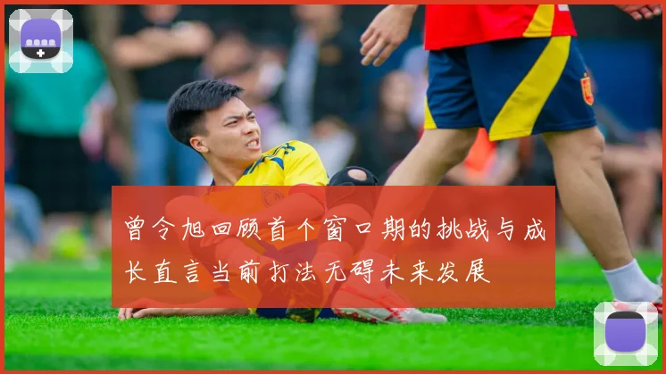 曾令旭回顾首个窗口期的挑战与成长直言当前打法无碍未来发展