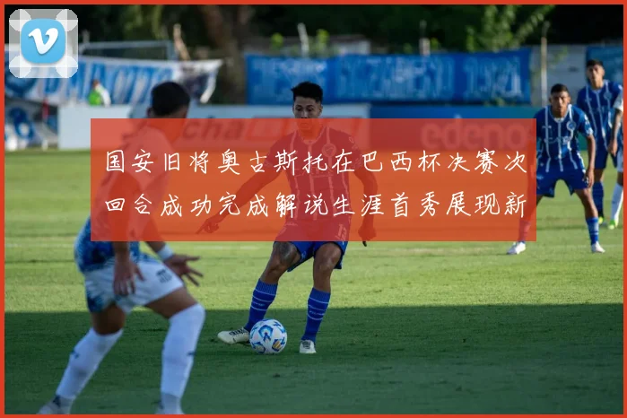 国安旧将奥古斯托在巴西杯决赛次回合成功完成解说生涯首秀展现新风采