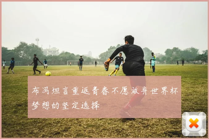 布冯坦言重返青春不愿放弃世界杯梦想的坚定选择