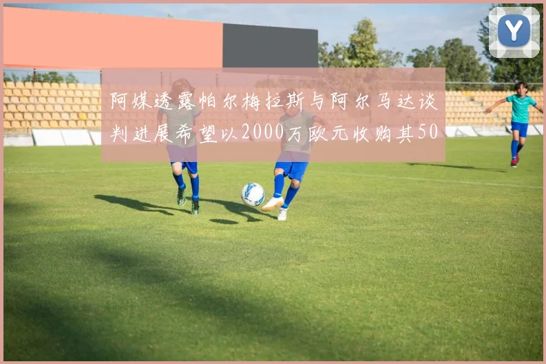 阿媒透露帕尔梅拉斯与阿尔马达谈判进展希望以2000万欧元收购其50所有权