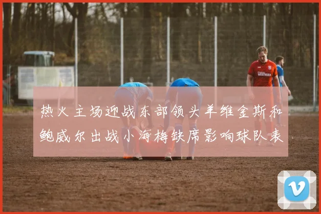 热火主场迎战东部领头羊维金斯和鲍威尔出战小海梅缺席影响球队表现