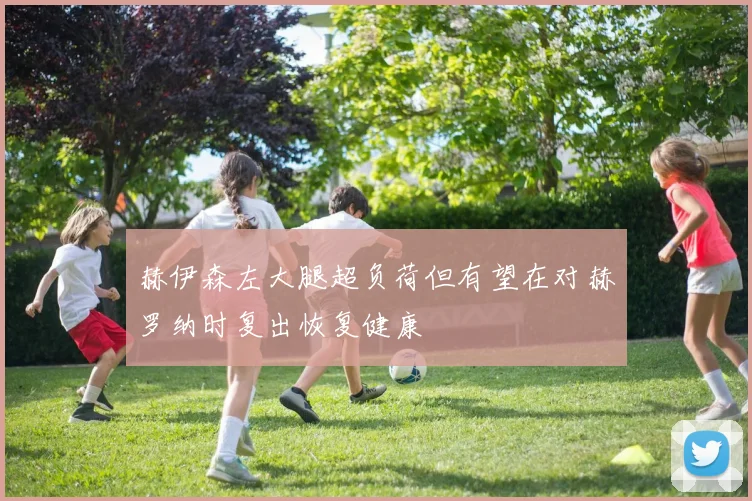 赫伊森左大腿超负荷但有望在对赫罗纳时复出恢复健康