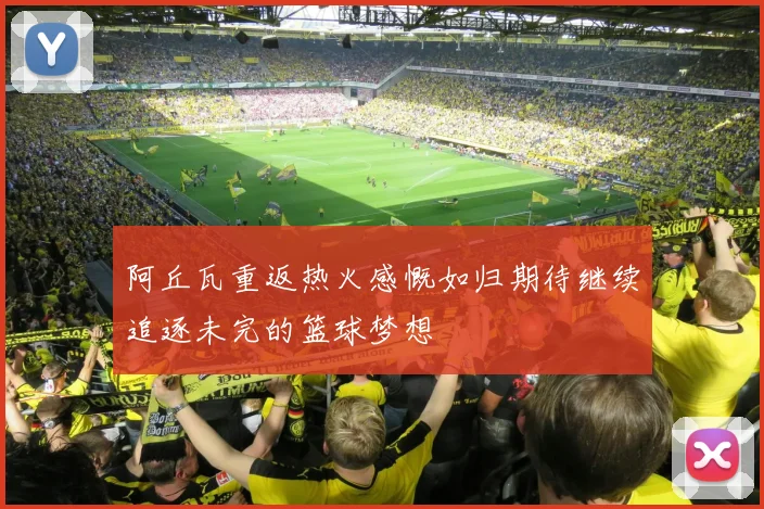 阿丘瓦重返热火感慨如归期待继续追逐未完的篮球梦想