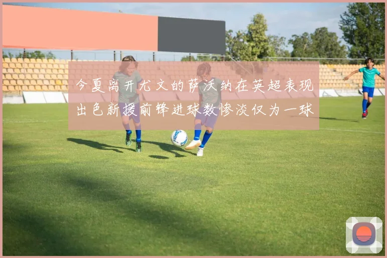 今夏离开尤文的萨沃纳在英超表现出色新援前锋进球数惨淡仅为一球