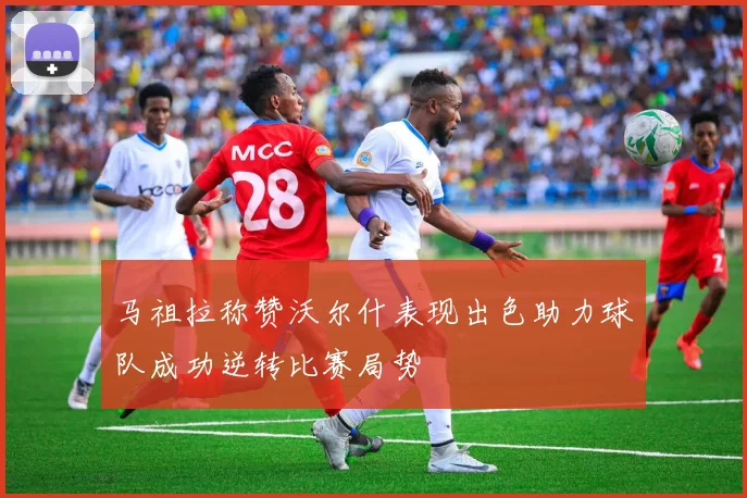 马祖拉称赞沃尔什表现出色助力球队成功逆转比赛局势