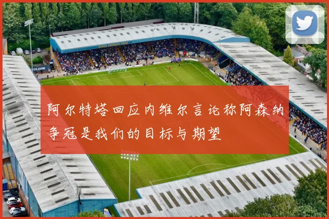 阿尔特塔回应内维尔言论称阿森纳争冠是我们的目标与期望