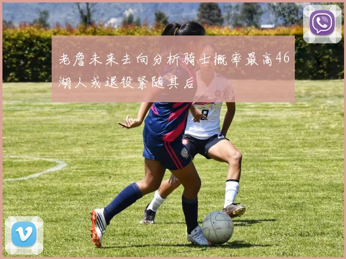老詹未来去向分析骑士概率最高46湖人或退役紧随其后