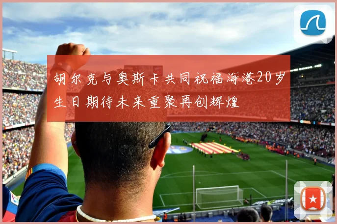 胡尔克与奥斯卡共同祝福海港20岁生日期待未来重聚再创辉煌