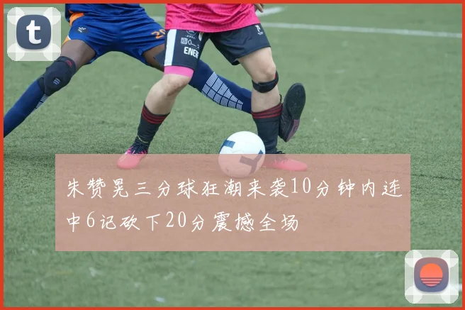 朱赞晃三分球狂潮来袭10分钟内连中6记砍下20分震撼全场