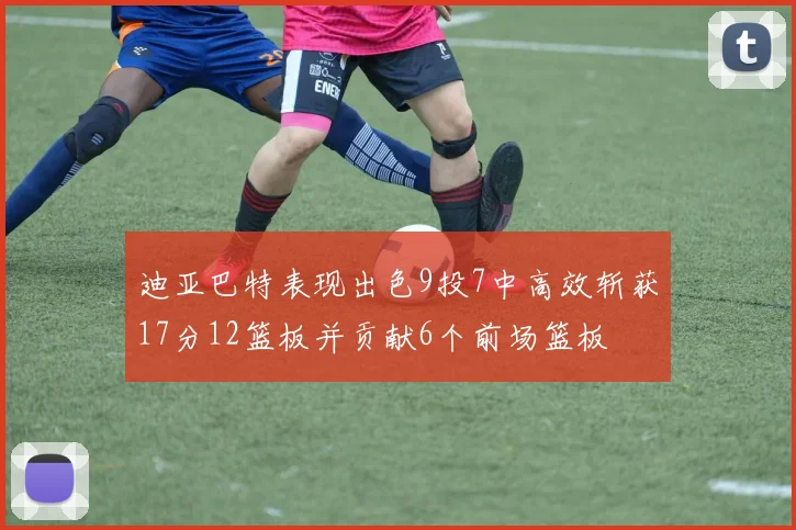 迪亚巴特表现出色9投7中高效斩获17分12篮板并贡献6个前场篮板