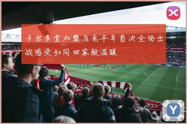 卡尔多索加盟马竞半年首次全场出战感受如同回家般温暖
