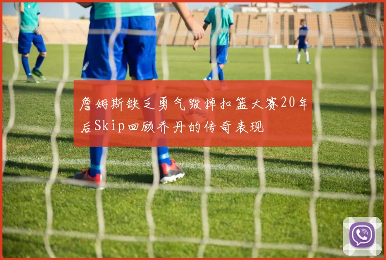 詹姆斯缺乏勇气毁掉扣篮大赛20年后Skip回顾乔丹的传奇表现