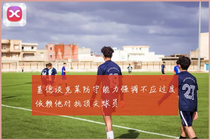 基德谈克莱防守能力强调不应过度依赖他对抗顶尖球员
