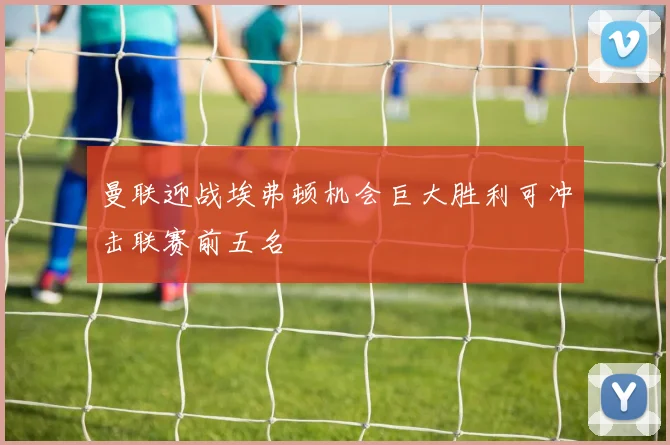 曼联迎战埃弗顿机会巨大胜利可冲击联赛前五名
