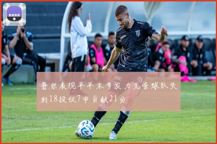 普尔表现平平末节发力无奈球队失利18投仅7中贡献21分