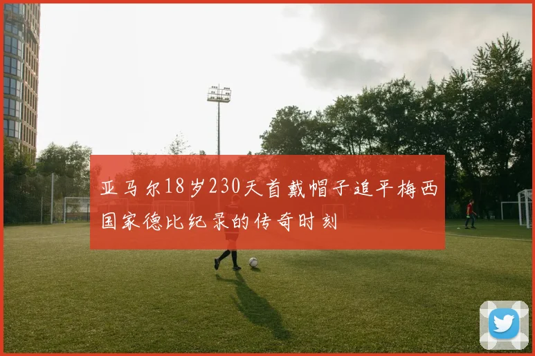 亚马尔18岁230天首戴帽子追平梅西国家德比纪录的传奇时刻